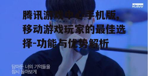 腾讯游戏中心手机版,移动游戏玩家的最佳选择-功能与优势解析
