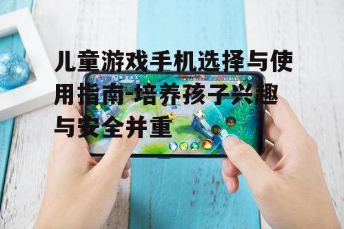 儿童游戏手机选择与使用指南-培养孩子兴趣与安全并重