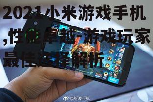 2021小米游戏手机,性能卓越-游戏玩家最佳选择解析