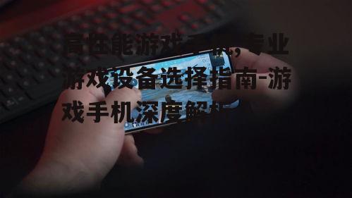 高性能游戏手机,专业游戏设备选择指南-游戏手机深度解析