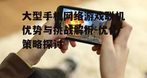 大型手机网络游戏联机优势与挑战解析-优化策略探讨