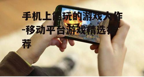 手机上能玩的游戏大作-移动平台游戏精选推荐