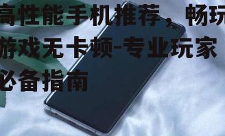 高性能手机推荐，畅玩游戏无卡顿-专业玩家必备指南