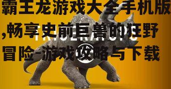 霸王龙游戏大全手机版,畅享史前巨兽的狂野冒险-游戏攻略与下载