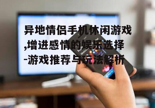 异地情侣手机休闲游戏,增进感情的娱乐选择-游戏推荐与玩法解析