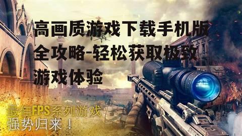 高画质游戏下载手机版全攻略-轻松获取极致游戏体验