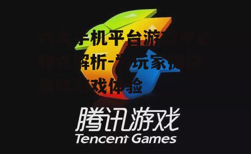 六大手机平台游戏中心特点解析-为玩家提供最佳游戏体验