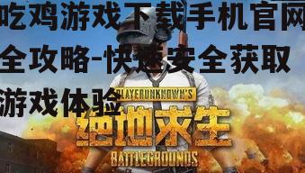 吃鸡游戏下载手机官网全攻略-快速安全获取游戏体验