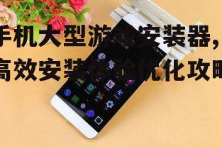 手机大型游戏安装器,高效安装体验优化攻略