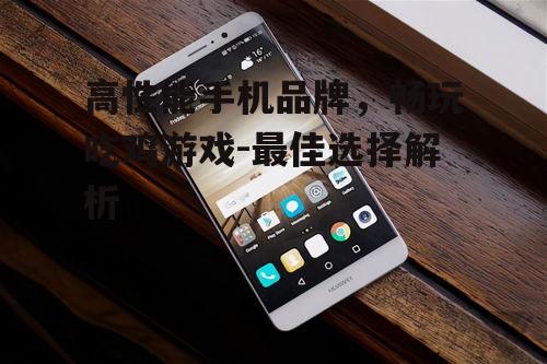 高性能手机品牌，畅玩吃鸡游戏-最佳选择解析