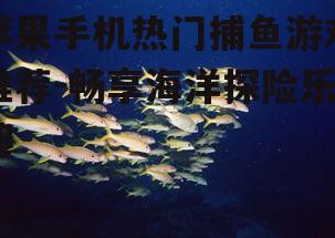 苹果手机热门捕鱼游戏推荐-畅享海洋探险乐趣