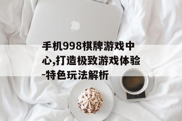 手机998棋牌游戏中心,打造极致游戏体验-特色玩法解析