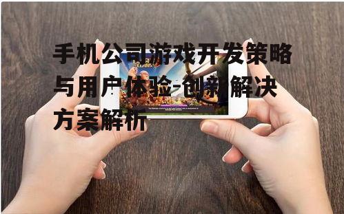 手机公司游戏开发策略与用户体验-创新解决方案解析