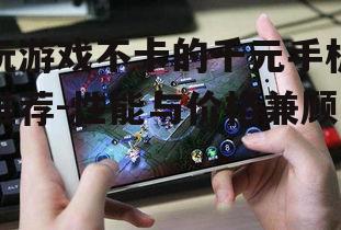 玩游戏不卡的千元手机推荐-性能与价格兼顾