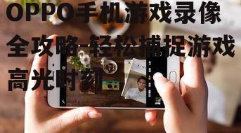OPPO手机游戏录像全攻略-轻松捕捉游戏高光时刻