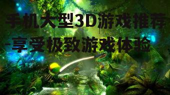 三、如何选择适合的大型3D游戏
