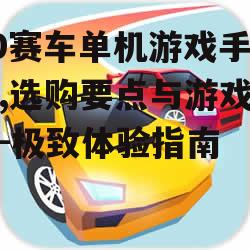 3D赛车单机游戏手机版,选购要点与游戏推荐-极致体验指南