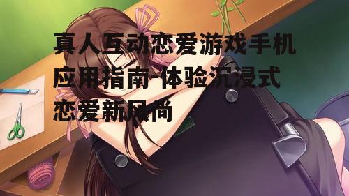 真人互动恋爱游戏手机应用指南-体验沉浸式恋爱新风尚