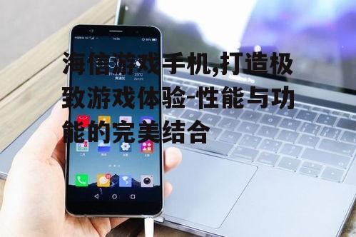 海信游戏手机,打造极致游戏体验-性能与功能的完美结合