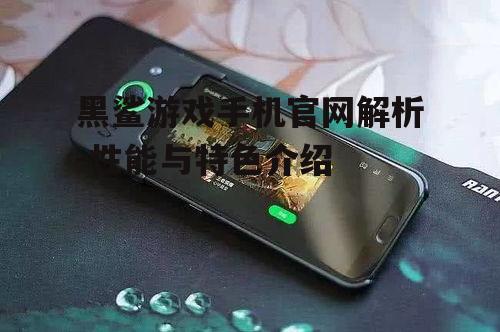 黑鲨游戏手机官网解析-性能与特色介绍