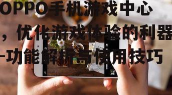 OPPO手机游戏中心，优化游戏体验的利器-功能解析与使用技巧