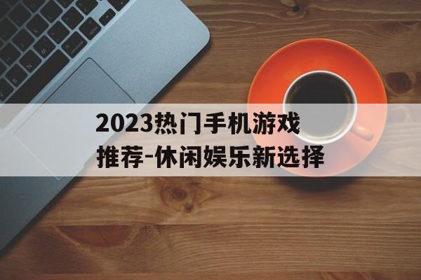 2023热门手机游戏推荐-休闲娱乐新选择