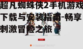 超凡蜘蛛侠2手机游戏下载与安装指南-畅享刺激冒险之旅