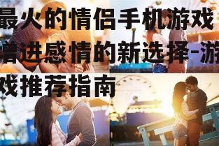 最火的情侣手机游戏，增进感情的新选择-游戏推荐指南