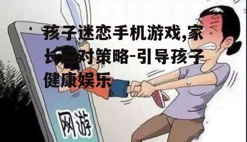 孩子迷恋手机游戏,家长应对策略-引导孩子健康娱乐
