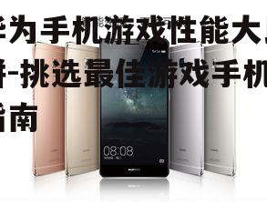 华为手机游戏性能大比拼-挑选最佳游戏手机指南