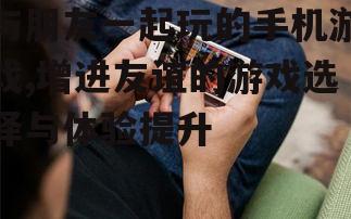 与朋友一起玩的手机游戏,增进友谊的游戏选择与体验提升