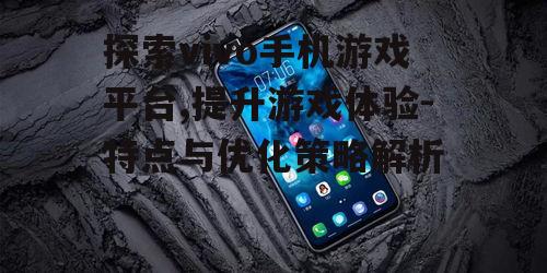 探索vivo手机游戏平台,提升游戏体验-特点与优化策略解析