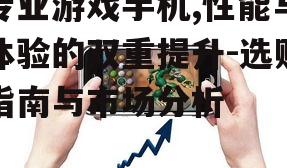 专业游戏手机,性能与体验的双重提升-选购指南与市场分析