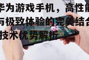 华为游戏手机，高性能与极致体验的完美结合-技术优势解析