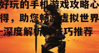 好玩的手机游戏攻略心得，助您畅游虚拟世界-深度解析与技巧推荐