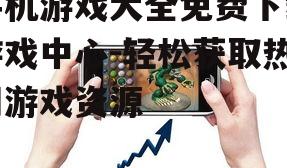 手机游戏大全免费下载游戏中心-轻松获取热门游戏资源