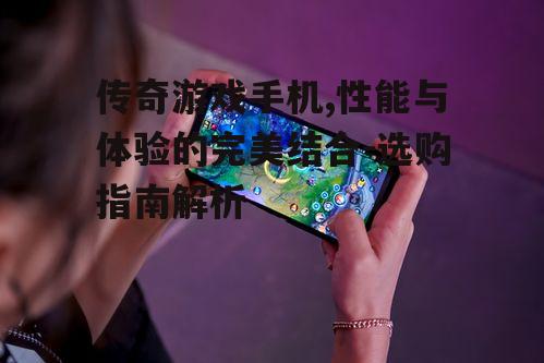 传奇游戏手机,性能与体验的完美结合-选购指南解析