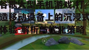 谷歌大型手机游戏,打造移动设备上的沉浸式体验-解析与优化策略