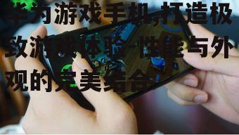 华为游戏手机,打造极致游戏体验-性能与外观的完美结合