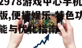 2978游戏中心手机版,便捷娱乐-特色功能与优化指南