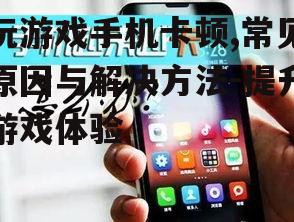 玩游戏手机卡顿,常见原因与解决方法-提升游戏体验