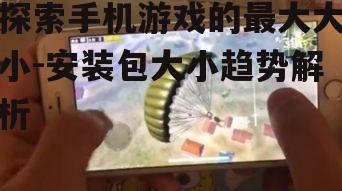 探索手机游戏的最大大小-安装包大小趋势解析