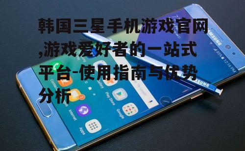 韩国三星手机游戏官网,游戏爱好者的一站式平台-使用指南与优势分析