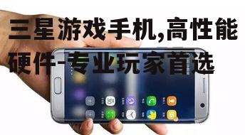 三星游戏手机,高性能硬件-专业玩家首选