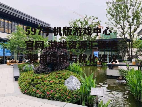 597手机版游戏中心官网,游戏资源汇聚地-使用指南与优化建议