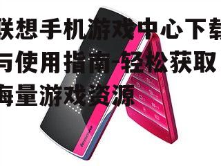 联想手机游戏中心下载与使用指南-轻松获取海量游戏资源