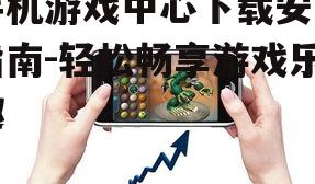 手机游戏中心下载安装指南-轻松畅享游戏乐趣