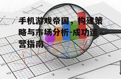 手机游戏帝国，构建策略与市场分析-成功运营指南