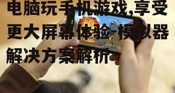 电脑玩手机游戏,享受更大屏幕体验-模拟器解决方案解析