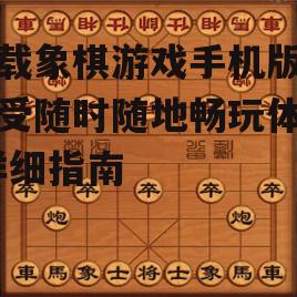 下载象棋游戏手机版，享受随时随地畅玩体验-详细指南